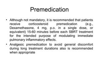 Premedication
• Although not mandatory, it is recommended that patients
receive corticosteroid premedication (e.g.,
Dexamethasone, 4 mg, p.o. in a single dose, or
equivalent) 15-60 minutes before each SBRT treatment
for the intended purpose of modulating immediate
pulmonary inflammatory effects.
• Analgesic premedication to avoid general discomfort
during long treatment durations also is recommended
when appropriate
 