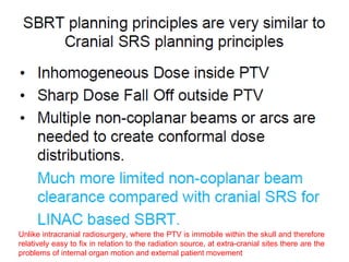Unlike intracranial radiosurgery, where the PTV is immobile within the skull and therefore
relatively easy to fix in relation to the radiation source, at extra-cranial sites there are the
problems of internal organ motion and external patient movement
 