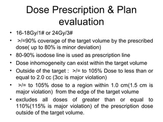 Dose Prescription & Plan
evaluation
• 16-18Gy/1# or 24Gy/3#
• >/=90% coverage of the target volume by the prescribed
dose( up to 80% is minor deviation)
• 80-90% isodose line is used as prescription line
• Dose inhomogeneity can exist within the target volume
• Outside of the target : >/= to 105% Dose to less than or
equal to 2.0 cc (3cc is major violation)
• >/= to 105% dose to a region within 1.0 cm(1.5 cm is
major violation) from the edge of the target volume
• excludes all doses of greater than or equal to
110%(115% is major violation) of the prescription dose
outside of the target volume.
 