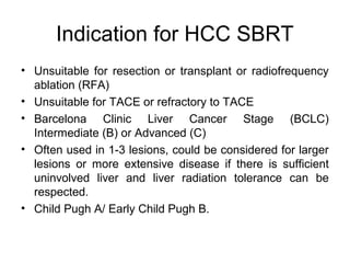 Indication for HCC SBRT
• Unsuitable for resection or transplant or radiofrequency
ablation (RFA)
• Unsuitable for TACE or refractory to TACE
• Barcelona Clinic Liver Cancer Stage (BCLC)
Intermediate (B) or Advanced (C)
• Often used in 1-3 lesions, could be considered for larger
lesions or more extensive disease if there is sufficient
uninvolved liver and liver radiation tolerance can be
respected.
• Child Pugh A/ Early Child Pugh B.
 