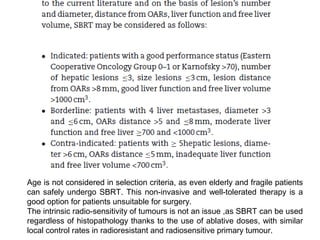 Age is not considered in selection criteria, as even elderly and fragile patients
can safely undergo SBRT. This non-invasive and well-tolerated therapy is a
good option for patients unsuitable for surgery.
The intrinsic radio-sensitivity of tumours is not an issue ,as SBRT can be used
regardless of histopathology thanks to the use of ablative doses, with similar
local control rates in radioresistant and radiosensitive primary tumour.
 
