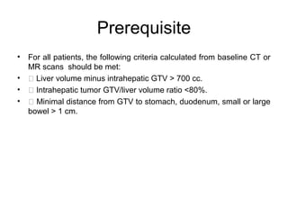 Prerequisite
• For all patients, the following criteria calculated from baseline CT or
MR scans should be met:
•  Liver volume minus intrahepatic GTV > 700 cc.
•  Intrahepatic tumor GTV/liver volume ratio <80%.
•  Minimal distance from GTV to stomach, duodenum, small or large
bowel > 1 cm.
 