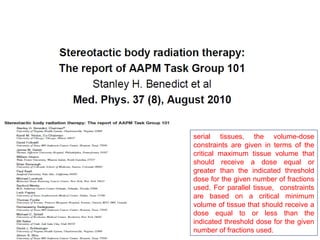 serial tissues, the volume-dose
constraints are given in terms of the
critical maximum tissue volume that
should receive a dose equal or
greater than the indicated threshold
dose for the given number of fractions
used. For parallel tissue, constraints
are based on a critical minimum
volume of tissue that should receive a
dose equal to or less than the
indicated threshold dose for the given
number of fractions used.
 