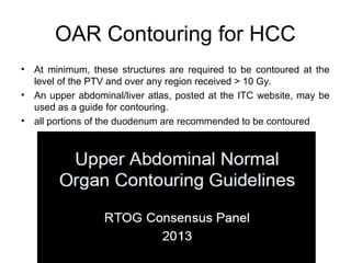 OAR Contouring for HCC
• At minimum, these structures are required to be contoured at the
level of the PTV and over any region received > 10 Gy.
• An upper abdominal/liver atlas, posted at the ITC website, may be
used as a guide for contouring.
• all portions of the duodenum are recommended to be contoured
 