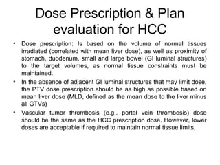 Dose Prescription & Plan
evaluation for HCC
• Dose prescription: Is based on the volume of normal tissues
irradiated (correlated with mean liver dose), as well as proximity of
stomach, duodenum, small and large bowel (GI luminal structures)
to the target volumes, as normal tissue constraints must be
maintained.
• In the absence of adjacent GI luminal structures that may limit dose,
the PTV dose prescription should be as high as possible based on
mean liver dose (MLD, defined as the mean dose to the liver minus
all GTVs)
• Vascular tumor thrombosis (e.g., portal vein thrombosis) dose
should be the same as the HCC prescription dose. However, lower
doses are acceptable if required to maintain normal tissue limits,
 