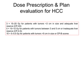 Dose Prescription & Plan
evaluation for HCC
3 × 15–25 Gy for patients with tumors <3 cm in size and adequate liver
reserve (CP-A5)
5 × 10–12 Gy for patients with tumors between 3 and 5 cm or inadequate liver
reserve (CP-A 6)
10 × 5–5.5 Gy for patients with tumors >5 cm in size or CP-B scores
 