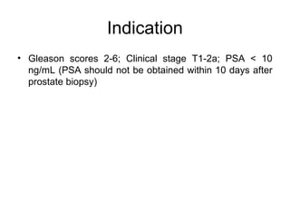 Indication
• Gleason scores 2-6; Clinical stage T1-2a; PSA < 10
ng/mL (PSA should not be obtained within 10 days after
prostate biopsy)
 