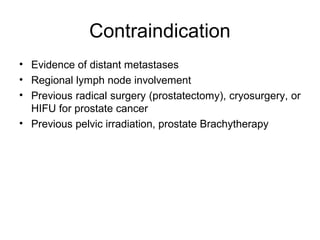 Contraindication
• Evidence of distant metastases
• Regional lymph node involvement
• Previous radical surgery (prostatectomy), cryosurgery, or
HIFU for prostate cancer
• Previous pelvic irradiation, prostate Brachytherapy
 