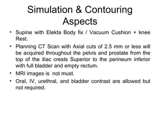 Simulation & Contouring
Aspects
• Supine with Elekta Body fix / Vacuum Cushion + knee
Rest.
• Planning CT Scan with Axial cuts of 2.5 mm or less will
be acquired throughout the pelvis and prostate from the
top of the iliac crests Superior to the perineum inferior
with full bladder and empty rectum.
• MRI images is not must.
• Oral, IV, urethral, and bladder contrast are allowed but
not required.
 