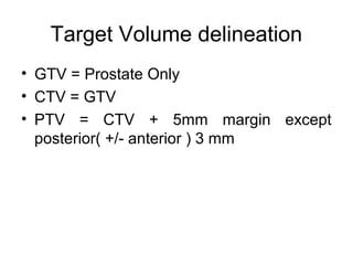 Target Volume delineation
• GTV = Prostate Only
• CTV = GTV
• PTV = CTV + 5mm margin except
posterior( +/- anterior ) 3 mm
 