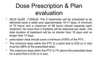 Dose Prescription & Plan
evaluation
• 36.25 Gy/5# 7.25Gy/#. The 5 treatments will be scheduled to be
delivered twice a week over approximately 15-17 days. A minimum
of 72 hours and a maximum of 96 hours should separate each
treatment. No more than 2 fractions will be delivered per week. The
total duration of treatment will be no shorter than 15 days and no
longer than 17 days.
• prescription dose should cover a minimum of 95% of the PTV.
• The minimum dose within the PTV to a point that is 0.03 cc in size
must be ≥95% of the prescribed dose.
• The maximum dose within the PTV is 7% above the prescribed dose
for a point that is 0.03 cc in size.
 