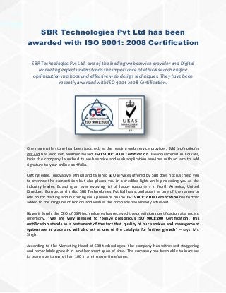 SBR Technologies Pvt Ltd has been
awarded with ISO 9001: 2008 Certification
SBR Technologies Pvt Ltd, one of the leading web service provider and Digital
Marketing expert understands the importance of ethical search engine
optimization methods and effective web design techniques. They have been
recently awarded with ISO 9001: 2008 Certification.
One more mile stone has been touched, as the leading web service provider, SBR technologies
Pvt Ltd has won yet another award, ISO 9001: 2008 Certification. Headquartered in Kolkata,
India the company launched its web service and web application services with an aim to add
signature to your online portfolio.
Cutting edge, innovative, ethical and tailored SEO services offered by SBR does not just help you
to override the competition but also places you in a credible light while projecting you as the
industry leader. Boasting an ever evolving list of happy customers in North America, United
Kingdom, Europe, and India, SBR Technologies Pvt Ltd has stood apart as one of the names to
rely on for crafting and nurturing your presence online. ISO 9001: 2008 Certification has further
added to the long line of honors and wishes the company has already achieved.
Biswajit Singh, the CEO of SBR technologies has received the prestigious certification at a recent
ceremony. “We are very pleased to receive prestigious ISO 9001:200 Certification. This
certification stands as a testament of the fact that quality of our services and management
system are in place and will also act as one of the catalysts for further growth” – says, Mr.
Singh.
According to the Marketing Head of SBR technologies, the company has witnessed staggering
and remarkable growth in a rather short span of time. The company has been able to increase
its team size to more than 100 in a minimum timeframe.
 