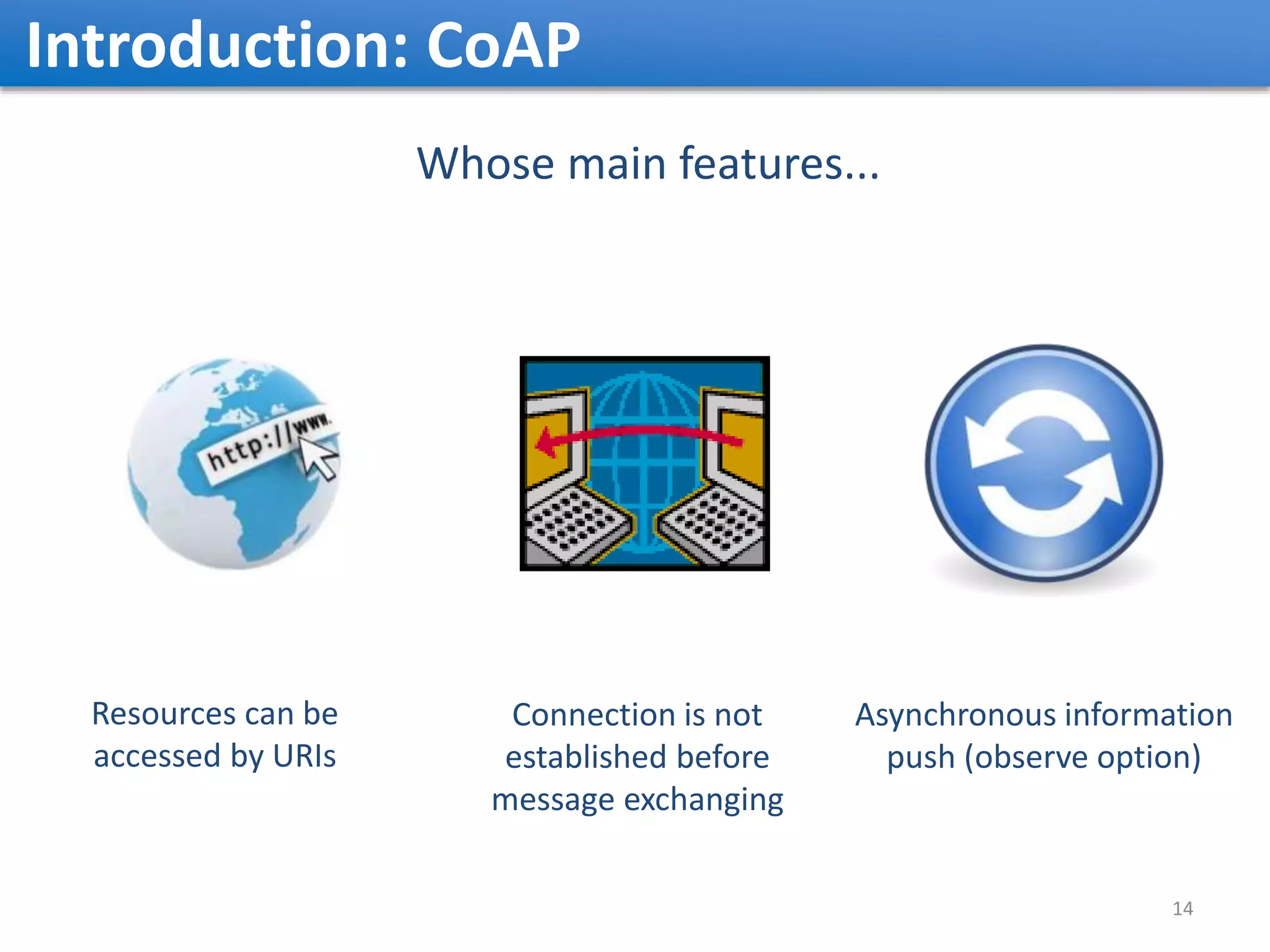 Introduction: CoAP Whose main features... Connection is not established before message exchanging Resources can be accessed by URIs 14 Asynchronous information push (observe option) 