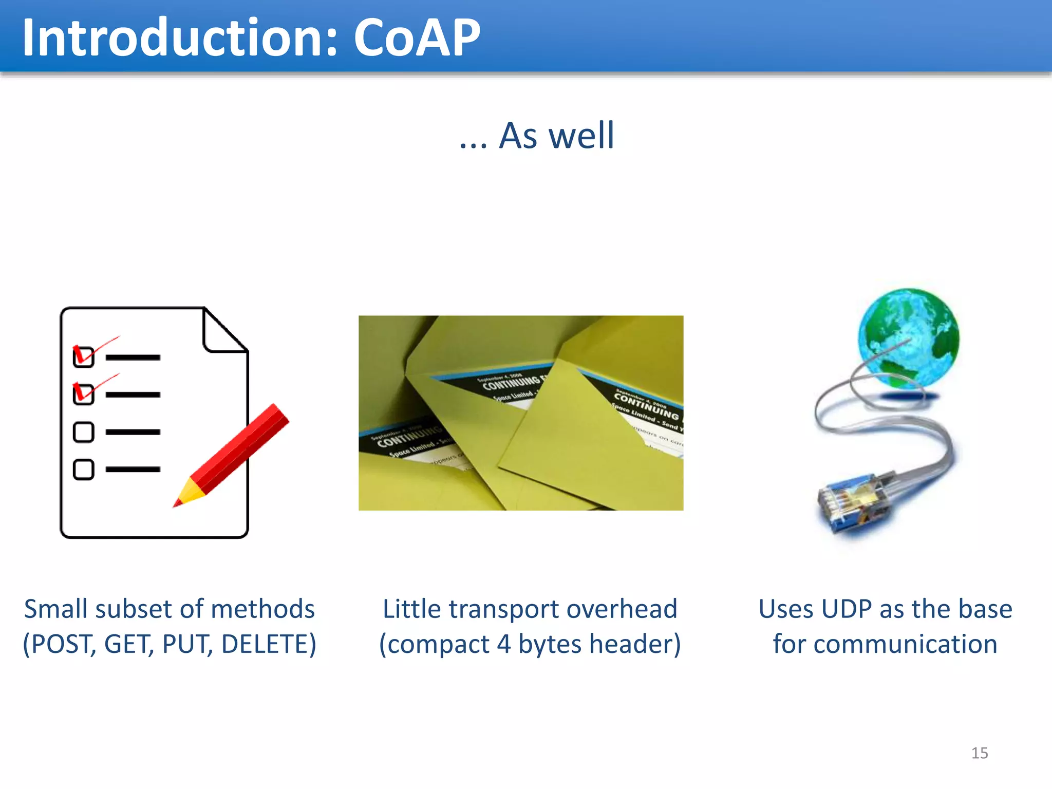 Introduction: CoAP ... As well Little transport overhead (compact 4 bytes header) Uses UDP as the base for communication Small subset of methods (POST, GET, PUT, DELETE) 15 