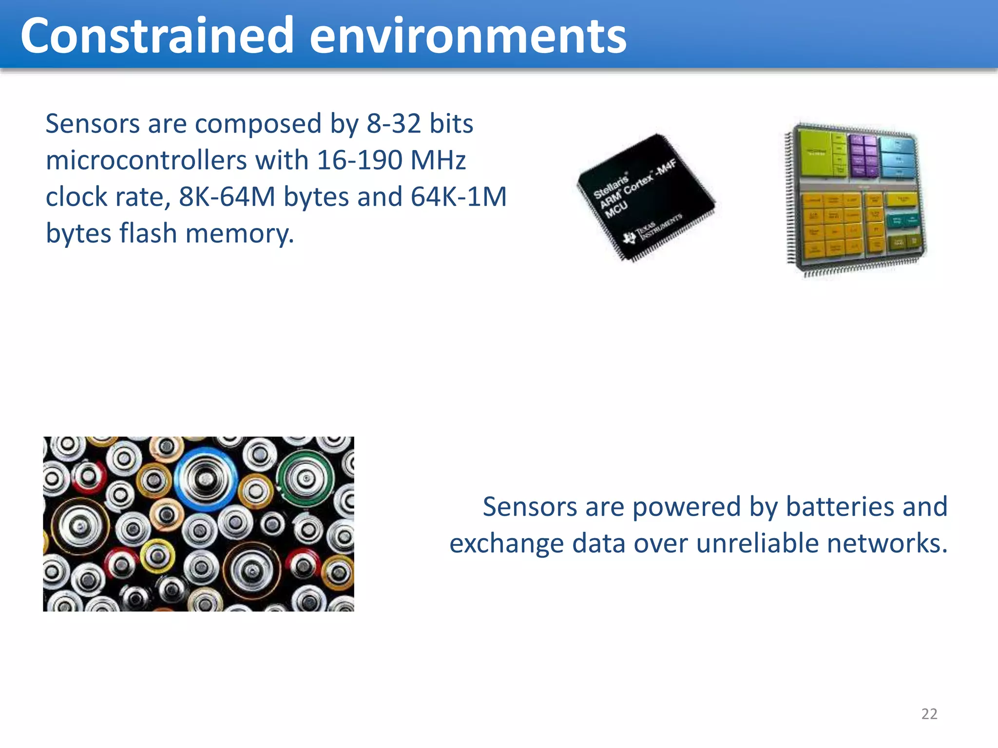 Constrained environments Sensors are composed by 8-32 bits microcontrollers with 16-190 MHz clock rate, 8K-64M bytes and 64K-1M bytes flash memory. Sensors are powered by batteries and exchange data over unreliable networks. 22 