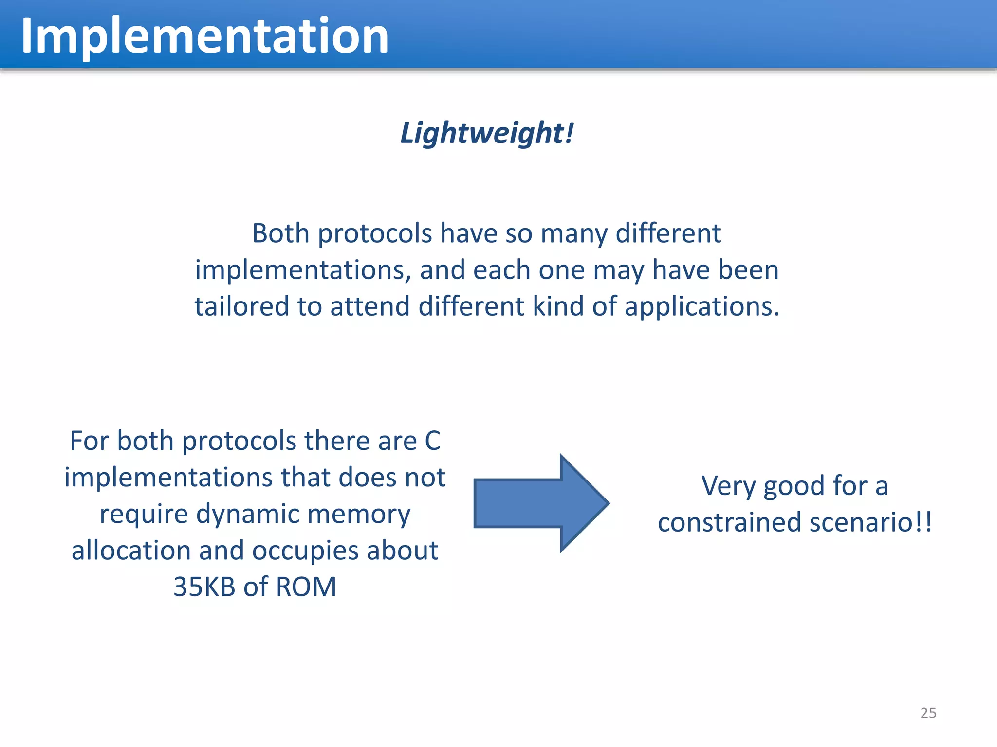 Implementation 25 For both protocols there are C implementations that does not require dynamic memory allocation and occupies about 35KB of ROM Very good for a constrained scenario!! Both protocols have so many different implementations, and each one may have been tailored to attend different kind of applications. Lightweight! 