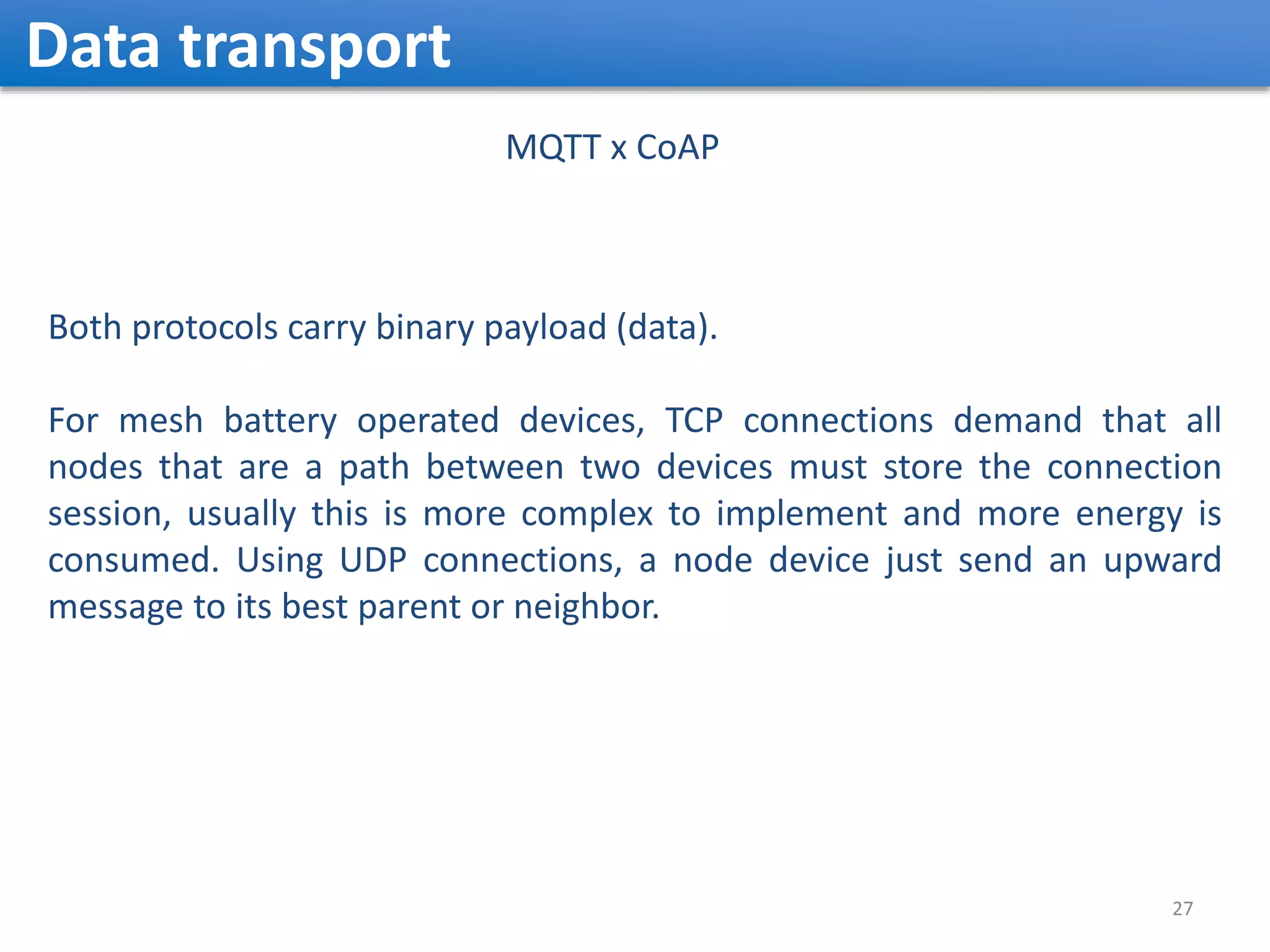Data transport 27 MQTT x CoAP Both protocols carry binary payload (data). For mesh battery operated devices, TCP connections demand that all nodes that are a path between two devices must store the connection session, usually this is more complex to implement and more energy is consumed. Using UDP connections, a node device just send an upward message to its best parent or neighbor. 