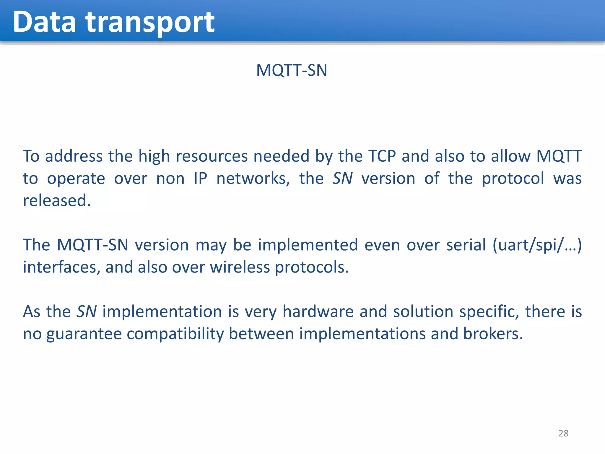 Data transport 28 MQTT-SN To address the high resources needed by the TCP and also to allow MQTT to operate over non IP networks, the SN version of the protocol was released. The MQTT-SN version may be implemented even over serial (uart/spi/…) interfaces, and also over wireless protocols. As the SN implementation is very hardware and solution specific, there is no guarantee compatibility between implementations and brokers. 