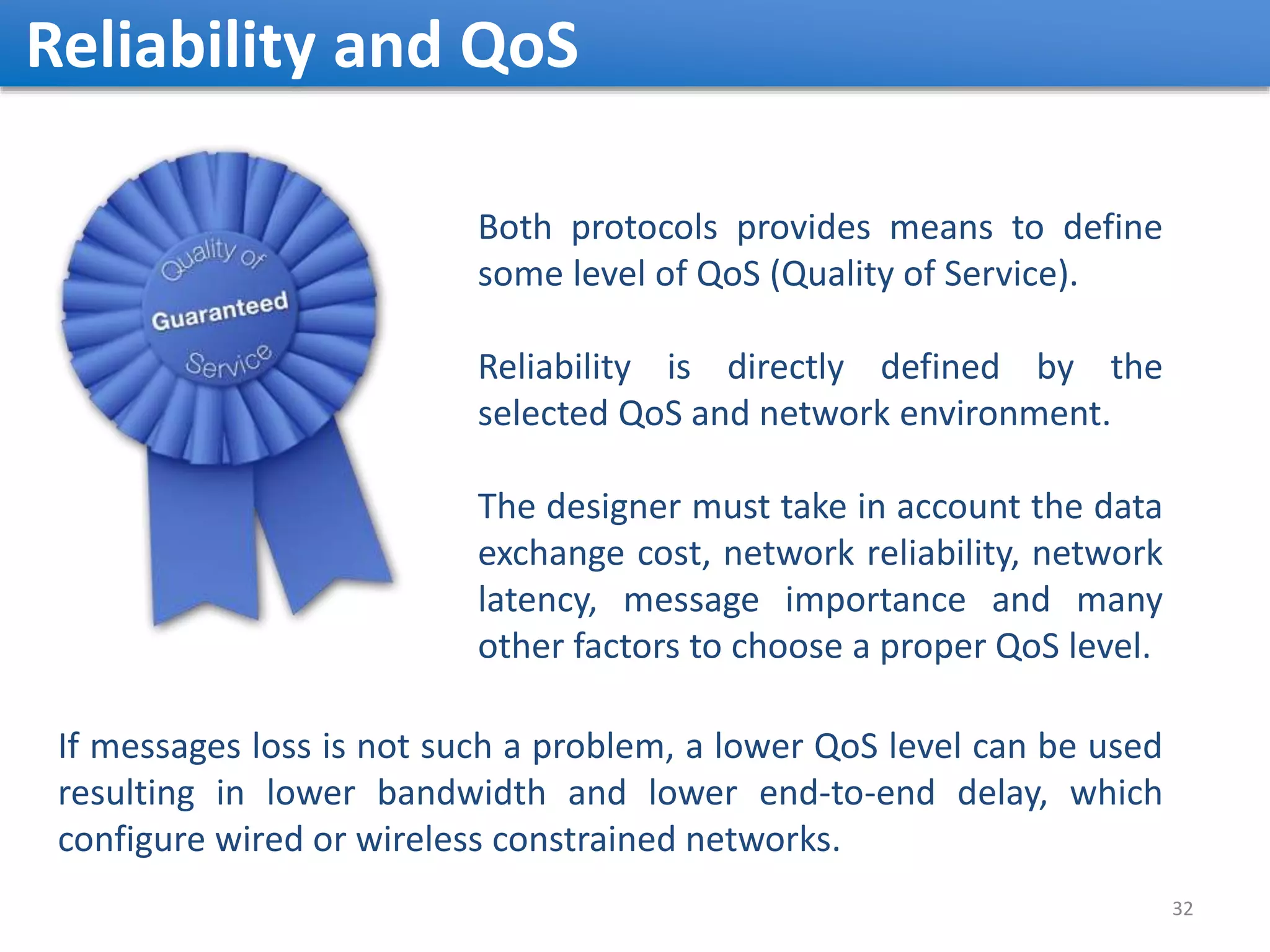 Reliability and QoS 32 Both protocols provides means to define some level of QoS (Quality of Service). Reliability is directly defined by the selected QoS and network environment. The designer must take in account the data exchange cost, network reliability, network latency, message importance and many other factors to choose a proper QoS level. If messages loss is not such a problem, a lower QoS level can be used resulting in lower bandwidth and lower end-to-end delay, which configure wired or wireless constrained networks. 