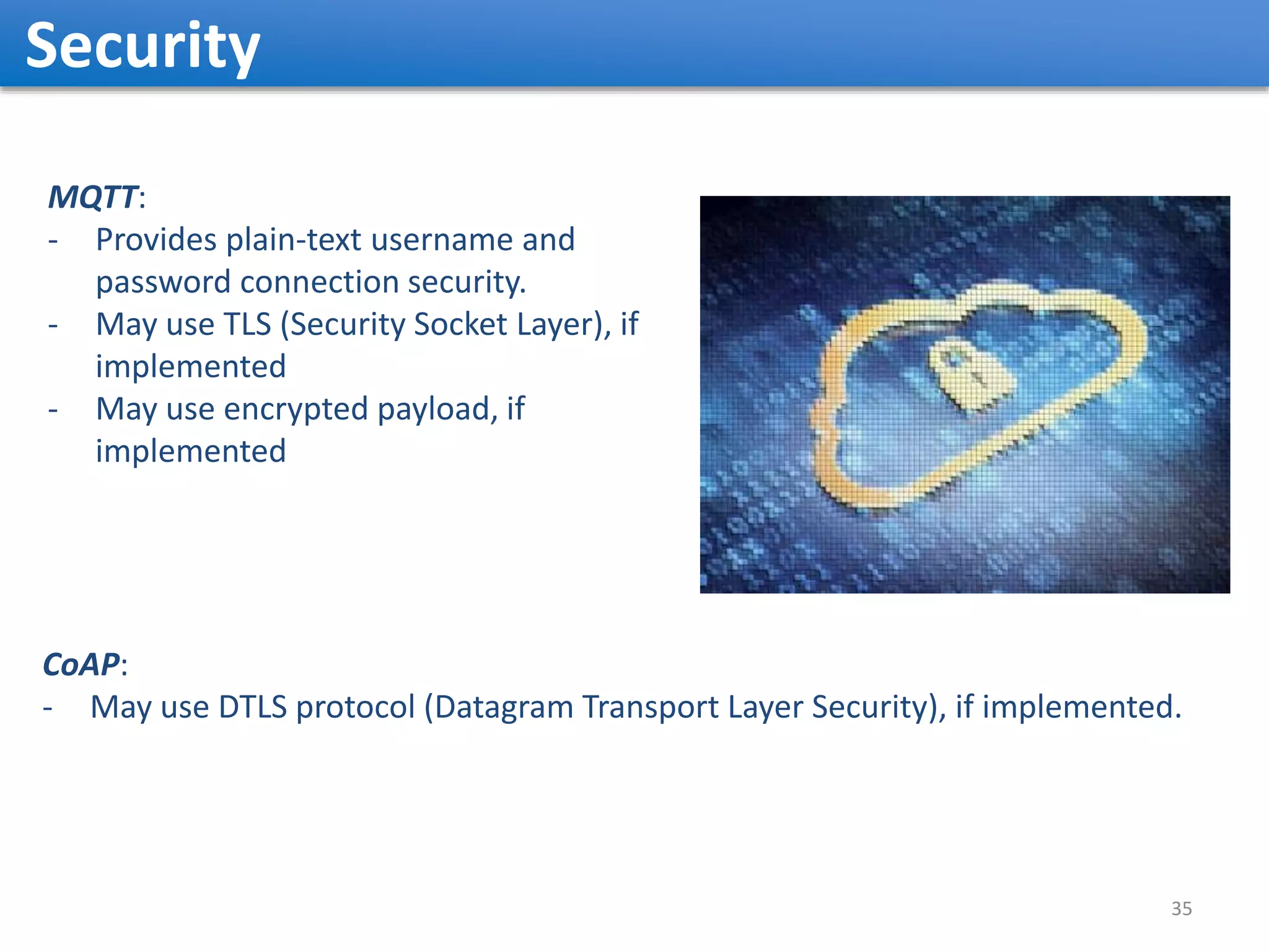 Security 35 MQTT: - Provides plain-text username and password connection security. - May use TLS (Security Socket Layer), if implemented - May use encrypted payload, if implemented CoAP: - May use DTLS protocol (Datagram Transport Layer Security), if implemented. 