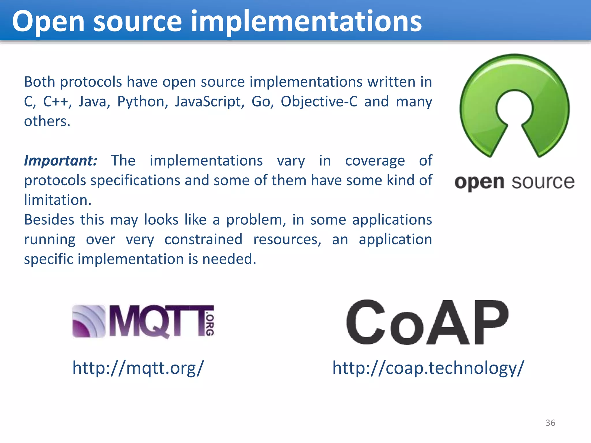 Open source implementations 36 Both protocols have open source implementations written in C, C++, Java, Python, JavaScript, Go, Objective-C and many others. Important: The implementations vary in coverage of protocols specifications and some of them have some kind of limitation. Besides this may looks like a problem, in some applications running over very constrained resources, an application specific implementation is needed. http://coap.technology/http://mqtt.org/ 