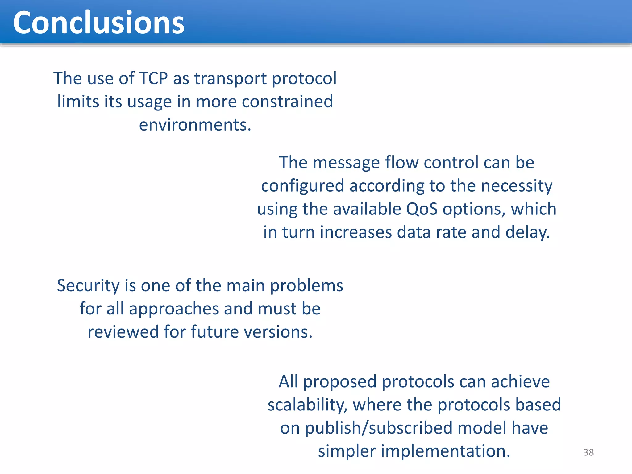 Conclusions The use of TCP as transport protocol limits its usage in more constrained environments. The message flow control can be configured according to the necessity using the available QoS options, which in turn increases data rate and delay. Security is one of the main problems for all approaches and must be reviewed for future versions. All proposed protocols can achieve scalability, where the protocols based on publish/subscribed model have simpler implementation. 38 