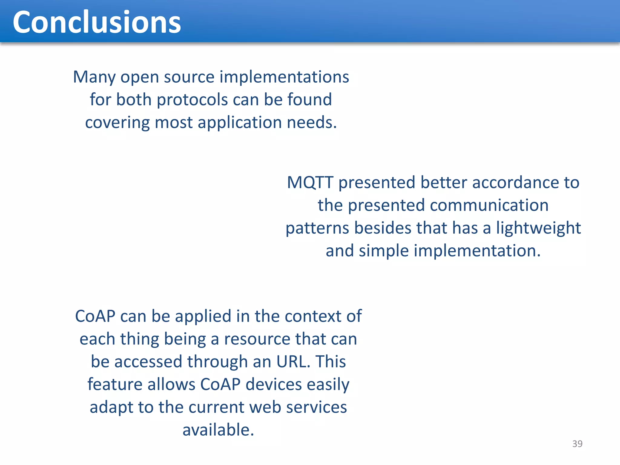 Conclusions Many open source implementations for both protocols can be found covering most application needs. MQTT presented better accordance to the presented communication patterns besides that has a lightweight and simple implementation. CoAP can be applied in the context of each thing being a resource that can be accessed through an URL. This feature allows CoAP devices easily adapt to the current web services available. 39 