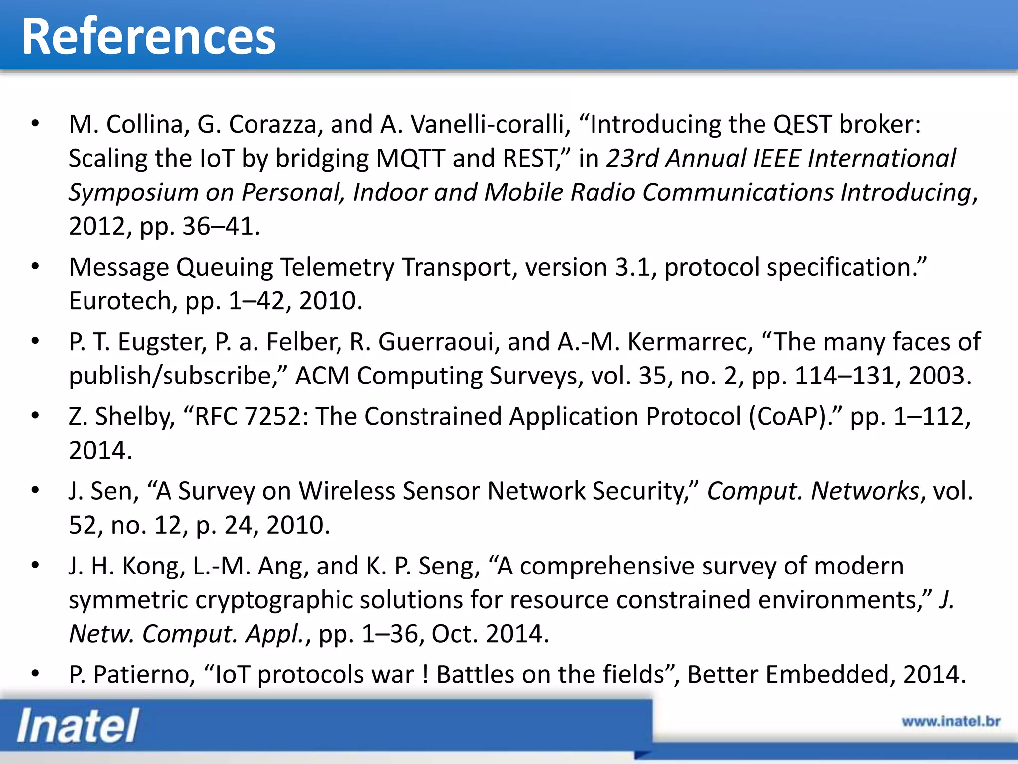 References • M. Collina, G. Corazza, and A. Vanelli-coralli, “Introducing the QEST broker: Scaling the IoT by bridging MQTT and REST,” in 23rd Annual IEEE International Symposium on Personal, Indoor and Mobile Radio Communications Introducing, 2012, pp. 36–41. • Message Queuing Telemetry Transport, version 3.1, protocol specification.” Eurotech, pp. 1–42, 2010. • P. T. Eugster, P. a. Felber, R. Guerraoui, and A.-M. Kermarrec, “The many faces of publish/subscribe,” ACM Computing Surveys, vol. 35, no. 2, pp. 114–131, 2003. • Z. Shelby, “RFC 7252: The Constrained Application Protocol (CoAP).” pp. 1–112, 2014. • J. Sen, “A Survey on Wireless Sensor Network Security,” Comput. Networks, vol. 52, no. 12, p. 24, 2010. • J. H. Kong, L.-M. Ang, and K. P. Seng, “A comprehensive survey of modern symmetric cryptographic solutions for resource constrained environments,” J. Netw. Comput. Appl., pp. 1–36, Oct. 2014. • P. Patierno, “IoT protocols war ! Battles on the fields”, Better Embedded, 2014. 