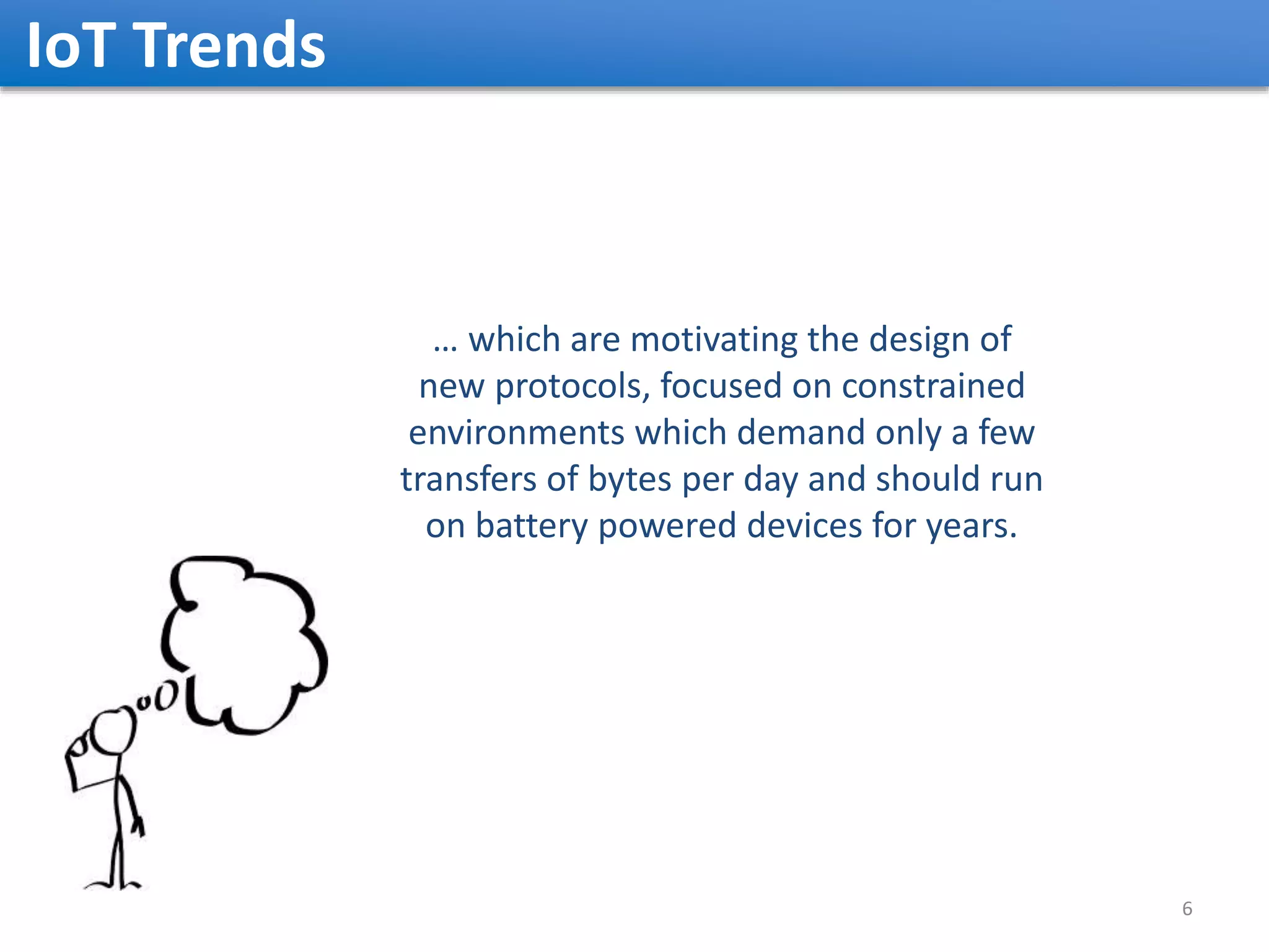 IoT Trends 6 … which are motivating the design of new protocols, focused on constrained environments which demand only a few transfers of bytes per day and should run on battery powered devices for years. 