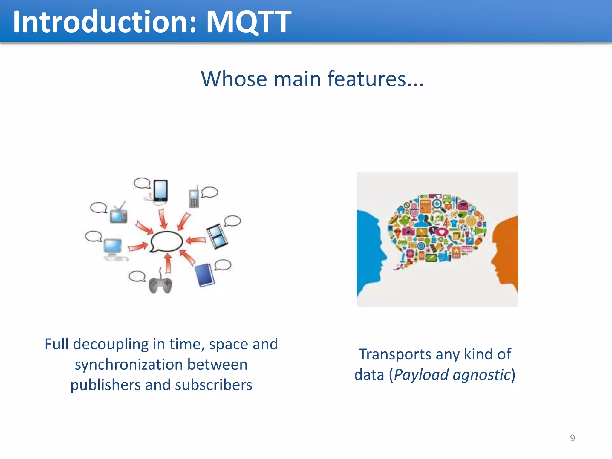 Introduction: MQTT Whose main features... Transports any kind of data (Payload agnostic) Full decoupling in time, space and synchronization between publishers and subscribers 9 