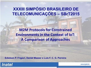 XXXIII SIMPÓSIO BRASILEIRO DE
TELECOMUNICAÇÕES – SBrT2015
Edielson P. Frigieri, Daniel Mazzer e Luís F. C. G. Parreira
M2M Protocols for Constrained
Environments in the Context of IoT:
A Comparison of Approaches
1
 