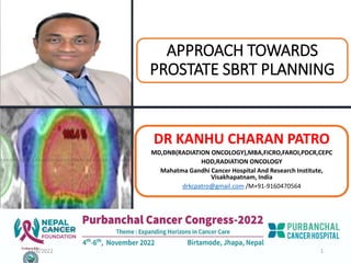 APPROACH TOWARDS
PROSTATE SBRT PLANNING
DR KANHU CHARAN PATRO
MD,DNB(RADIATION ONCOLOGY),MBA,FICRO,FAROI,PDCR,CEPC
HOD,RADIATION ONCOLOGY
Mahatma Gandhi Cancer Hospital And Research Institute,
Visakhapatnam, India
drkcpatro@gmail.com /M+91-9160470564
11/6/2022 1
 
