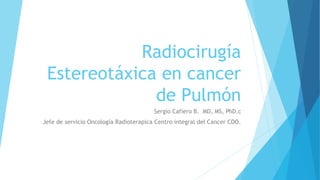 Radiocirugía
Estereotáxica en cancer
de Pulmón
Sergio Cafiero B. MD, MS, PhD.c
Jefe de servicio Oncología Radioterapica Centro integral del Cancer CDO.
 