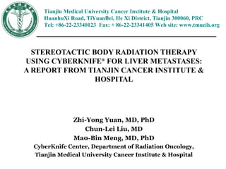 Tianjin Medical University Cancer Institute & Hospital
HuanhuXi Road, TiYuanBei, He Xi District, Tianjin 300060, PRC
Tel: +86-22-23340123 Fax: + 86-22-23341405 Web site: www.tmucih.org
STEREOTACTIC BODY RADIATION THERAPY
USING CYBERKNIFE®
FOR LIVER METASTASES:
A REPORT FROM TIANJIN CANCER INSTITUTE &
HOSPITAL
Zhi-Yong Yuan, MD, PhD
Chun-Lei Liu, MD
Ma0-Bin Meng, MD, PhD
CyberKnife Center, Department of Radiation Oncology,
Tianjin Medical University Cancer Institute & Hospital
 