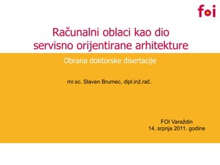 Računalni oblaci kao dio
servisno orijentirane arhitekture
      Obrana doktorske disertacije

       mr.sc. Slaven Brumec, dipl.inž.rač.




                                             FOI Varaždin
                                        14. srpnja 2011. godine
 