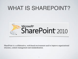 WHAT IS SHAREPOINT?




SharePoint is a collaborative, web-based environment used to improve organizational
structure, content management and standardization.



                                            1
 