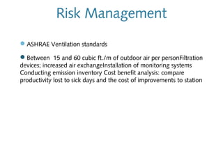 Risk Management
—ASHRAE Ventilation standards
—Between 15 and 60 cubic ft./m of outdoor air per personFiltration
devices; increased air exchangeInstallation of monitoring systems
Conducting emission inventory Cost benefit analysis: compare
productivity lost to sick days and the cost of improvements to station

 