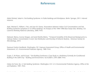 References

Abdul-Wahab, Sabah A. Sick Building Syndrome: In Public Buildings and Workplaces. Berlin: Springer, 2011. Internet
resource.

Apte, Michael G, William J. Fisk, and Joan M. Daisey. Associations between Indoor Co2 Concentrations and Sick
Building Syndrome Symptoms in Us Office Buildings: An Analysis of the 1994-1996 Base Study Data. Berkeley, CA:
Lawrence Berkeley National Laboratory, 2000. Print.

Dybwad, Marius, Gunnar Skogan, and Janet Martha Blatny. ''Temporal Variability of the Bioaerosol Background at a
Subway Station: Concentration 2 Level, Size Distribution and Diversity of Airborne Bacteria. American Society for
Microbiology, 2013.

Exposure Factors Handbook. Washington, DC: Exposure Assessment Group, Office of Health and Environmental
Assessment, U.S. Environmental Protection Agency, 1989. Print.

Gupta, S, M Khare, and R Goyal. "Sick Building Syndrome-a Case Study in a Multistory Centrally Air-Conditioned
Building in the Delhi City." Building and Environment. 42.8 (2007): 2797-2809. Print.

Indoor Air Facts, No. 4: Sick Building Syndrome. Washington, D.C: U.S. Environmental Protection Agency, Office of Air
and Radiation, 1991. Print.

 