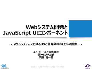 Web TECH FORUM 2017 in 大阪
Webシステム開発と
JavaScript UIコンポーネント
～ WebシステムにおけるUXと開発効率向上への提案 ～
エス・ビー・エス株式会社
第一システム部
須藤 隆一郎
 