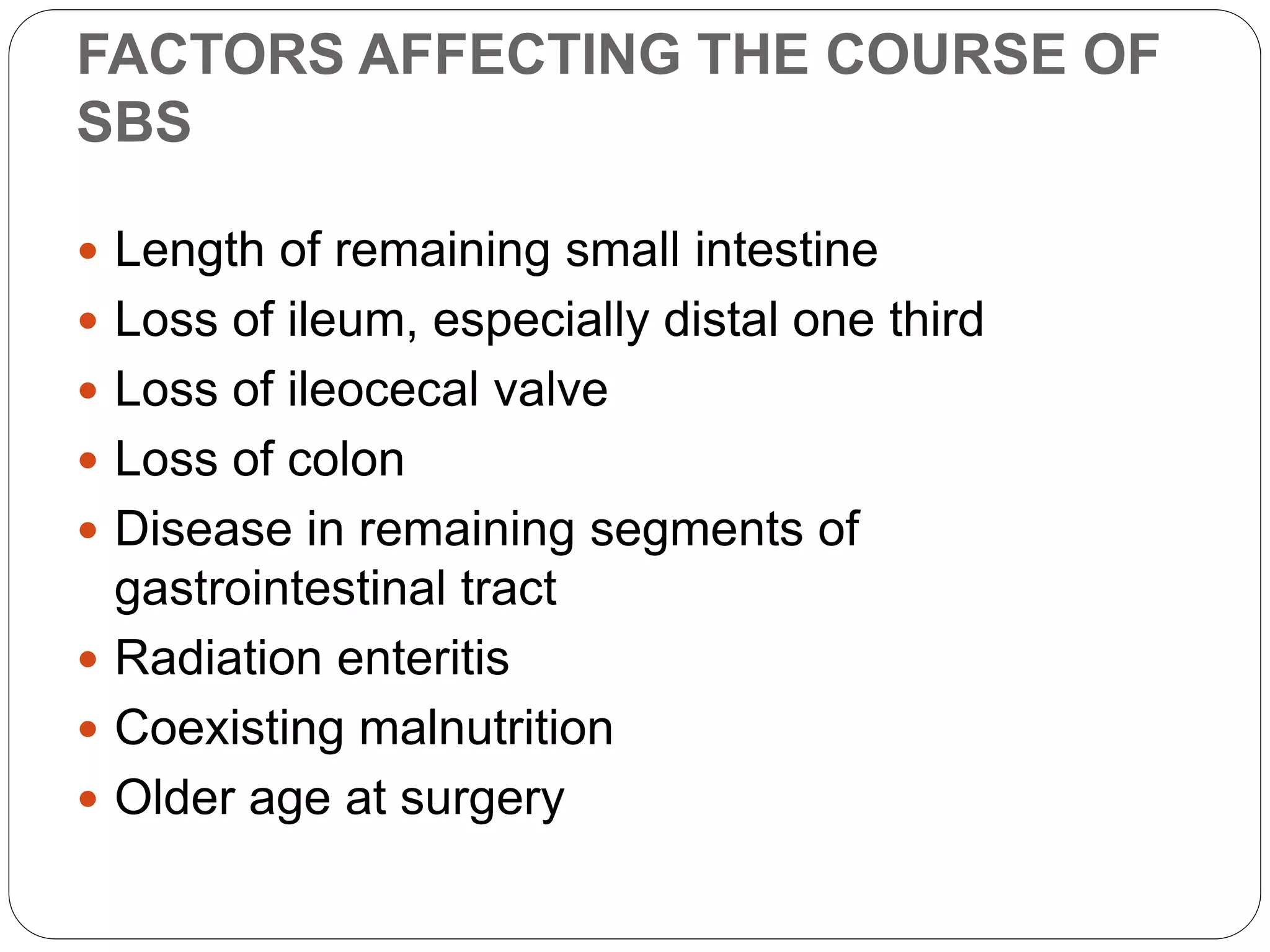 FACTORS AFFECTING THE COURSE OF
SBS
 Length of remaining small intestine
 Loss of ileum, especially distal one third
 Loss of ileocecal valve
 Loss of colon
 Disease in remaining segments of
gastrointestinal tract
 Radiation enteritis
 Coexisting malnutrition
 Older age at surgery
 