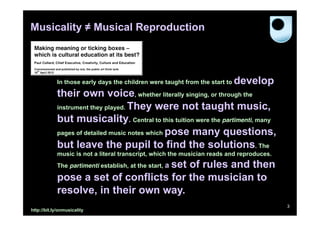 Musicality ≠ Musical Reproduction




            In those early days the children were taught from the start to   develop
            their own voice, whether literally singing, or through the
            instrument they played. They were not taught music,

            but musicality. Central to this tuition were the partimenti, many
            pages of detailed music notes which pose many questions,

            but leave the pupil to find the solutions. The
            music is not a literal transcript, which the musician reads and reproduces.
                                    set of rules and then
            The partimenti establish, at the start, a

            pose a set of conflicts for the musician to
            resolve, in their own way.
                                                                                          3
http://bit.ly/onmusicality
 