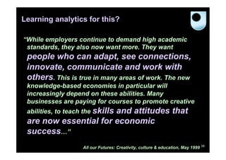 Learning analytics for this?

“While employers continue to demand high academic
 standards, they also now want more. They want
 people who can adapt, see connections,
 innovate, communicate and work with
 others. This is true in many areas of work. The new
 knowledge-based economies in particular will
 increasingly depend on these abilities. Many
 businesses are paying for courses to promote creative
 abilities, to teach the skills
                       and attitudes that
 are now essential for economic
 success…”
                    All our Futures: Creativity, culture & education, May 1999 39
 
