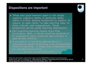 Dispositions are important




Slide from Guy Claxton: http://www.scribd.com/doc/26685380/Guy-Claxton-Learning-to-Learn
Perkins, D.N., Jay, E., & Tishman, S. (1993). Beyond abilities: A dispositional theory of thinking. Merrill-   53
Palmer Quarterly: Journal of Developmental Psychology, 39(1): 1-21.
 