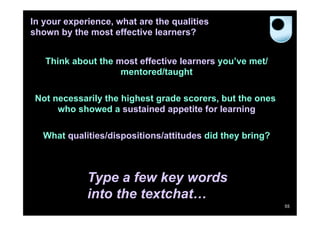 In your experience, what are the qualities
shown by the most effective learners?


   Think about the most effective learners you’ve met/
                    mentored/taught

 Not necessarily the highest grade scorers, but the ones
      who showed a sustained appetite for learning

  What qualities/dispositions/attitudes did they bring?



             Type a few key words
             into the textchat…
                                                           55
 