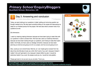 Primary School EnquiryBloggers
Bushfield School, Wolverton, UK




EnquiryBlogger: blogging for Learning Power & Authentic Enquiry
http://learningemergence.net/2012/06/20/enquiryblogger-for-learning-power-authentic-enquiry
 