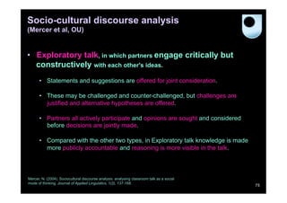 Socio-cultural discourse analysis
(Mercer et al, OU)


•  Exploratory talk, in which partners engage critically but
   constructively with each other's ideas.
      •  Statements and suggestions are offered for joint consideration.

      •  These may be challenged and counter-challenged, but challenges are
         justified and alternative hypotheses are offered.

      •  Partners all actively participate and opinions are sought and considered
         before decisions are jointly made.

      •  Compared with the other two types, in Exploratory talk knowledge is made
         more publicly accountable and reasoning is more visible in the talk.



Mercer, N. (2004). Sociocultural discourse analysis: analysing classroom talk as a social
mode of thinking. Journal of Applied Linguistics, 1(2), 137-168.
                                                                                            75
 