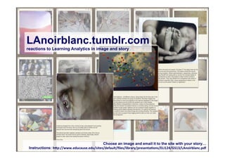 LAnoirblanc.tumblr.com
reactions to Learning Analytics in image and story




                                           Choose an image and email it to the site with your story…
 Instructions: h"p://www.educause.edu/sites/default/ﬁles/library/presenta7ons/ELI124/GS13/LAnoirblanc.pdf
 