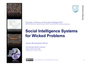 Towards a Science of Socially Intelligent ICT
ASSYST Workshop, Imperial College London, 3 Aug. 2010. http://assystcomplexity.eu




Social Intelligence Systems
for Wicked Problems
Simon Buckingham Shum

Knowledge Media Institute
Open University UK
http://people.kmi.open.ac.uk/sbs




                http://creativecommons.org/licenses/by-nc/2.0/uk                    1
 