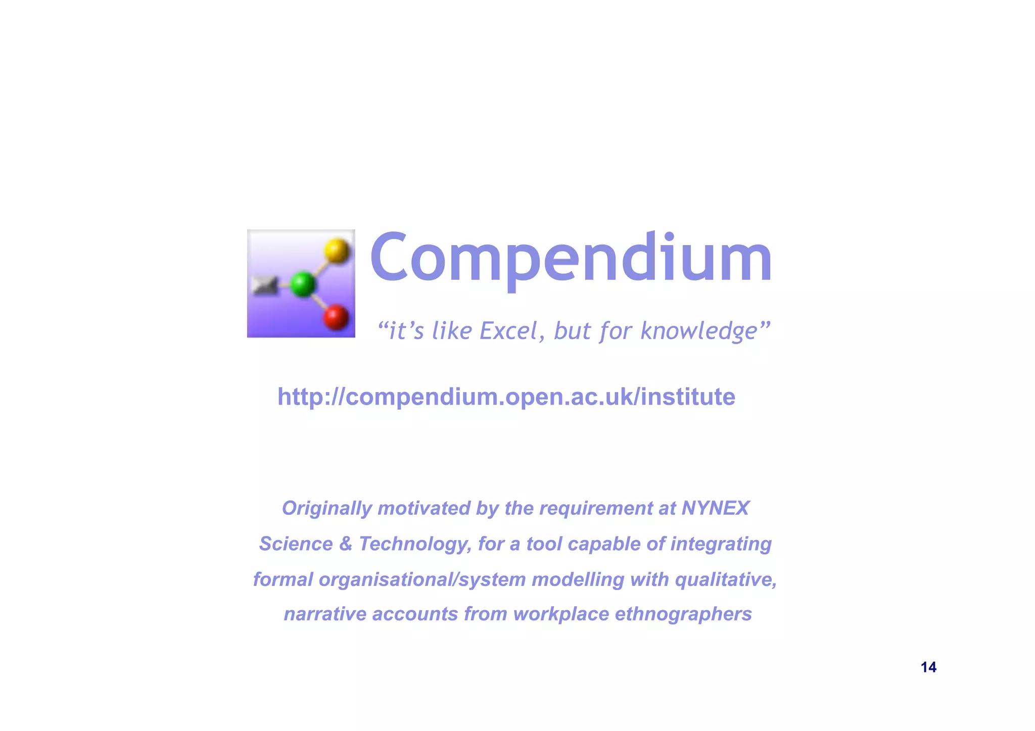 Compendium
             “it’s like Excel, but for knowledge”

  http://compendium.open.ac.uk/institute



   Originally motivated by the requirement at NYNEX
Science & Technology, for a tool capable of integrating
formal organisational/system modelling with qualitative,
   narrative accounts from workplace ethnographers

                                                           14
 