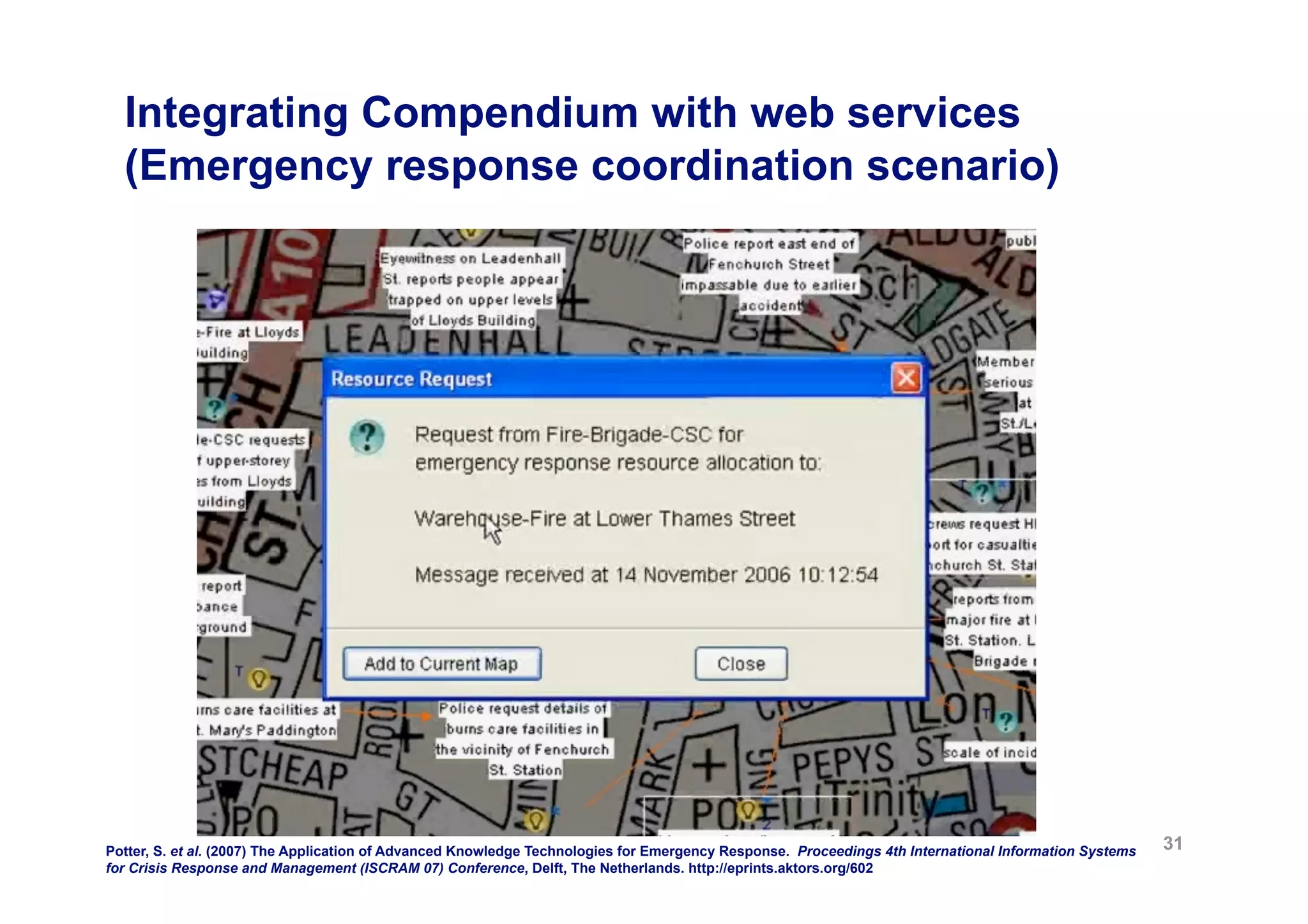 Integrating Compendium with web services
  (Emergency response coordination scenario)




Potter, S. et al. (2007) The Application of Advanced Knowledge Technologies for Emergency Response. Proceedings 4th International Information Systems   31
for Crisis Response and Management (ISCRAM 07) Conference, Delft, The Netherlands. http://eprints.aktors.org/602
 